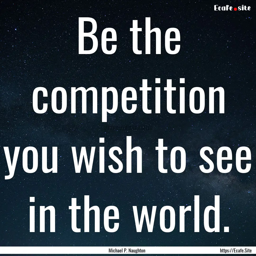 Be the competition you wish to see in the.... : Quote by Michael P. Naughton