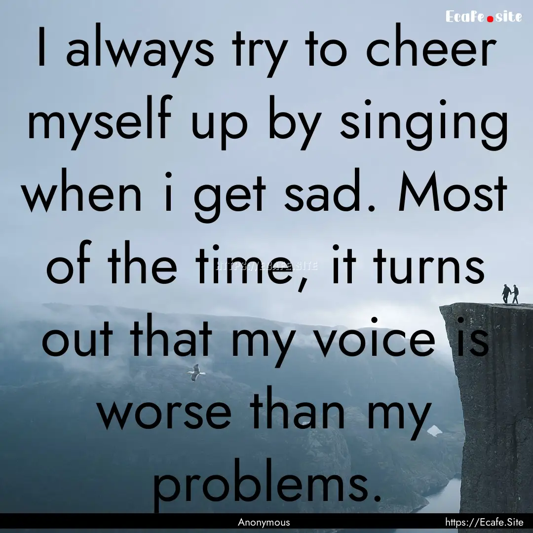 I always try to cheer myself up by singing.... : Quote by Anonymous