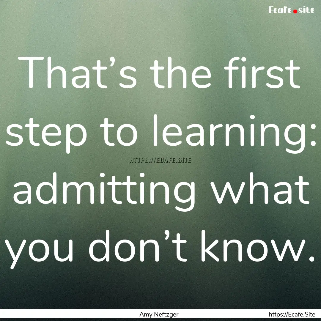 That’s the first step to learning: admitting.... : Quote by Amy Neftzger