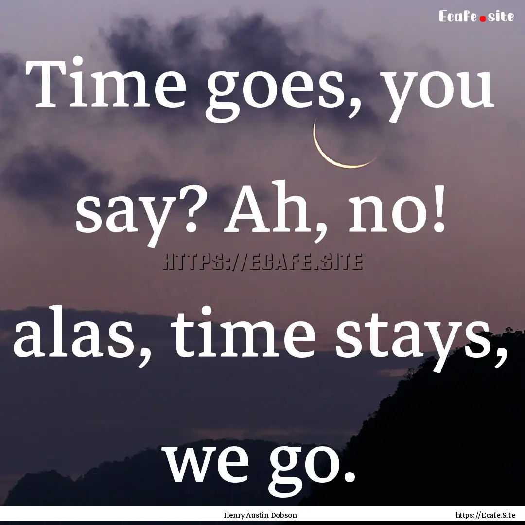 Time goes, you say? Ah, no! alas, time stays,.... : Quote by Henry Austin Dobson