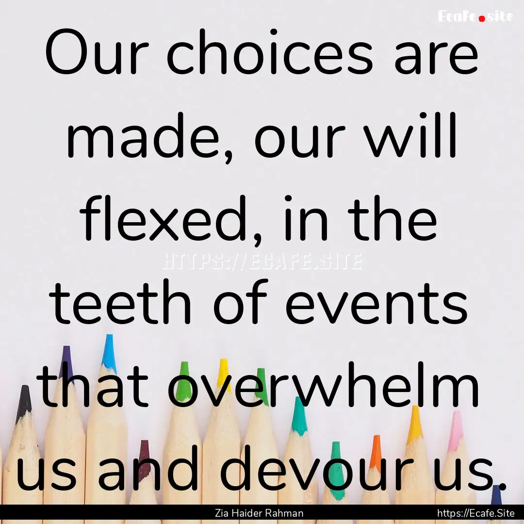 Our choices are made, our will flexed, in.... : Quote by Zia Haider Rahman