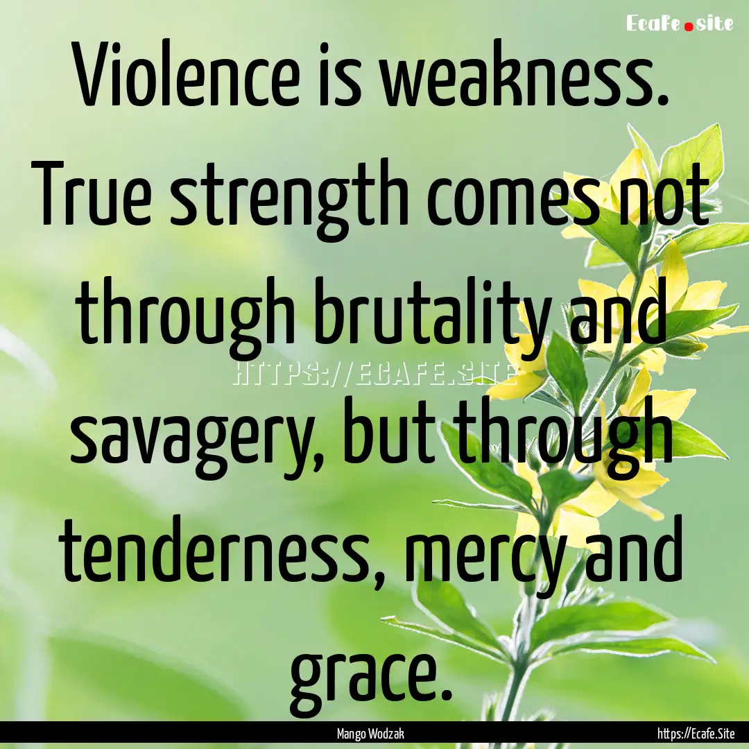 Violence is weakness. True strength comes.... : Quote by Mango Wodzak