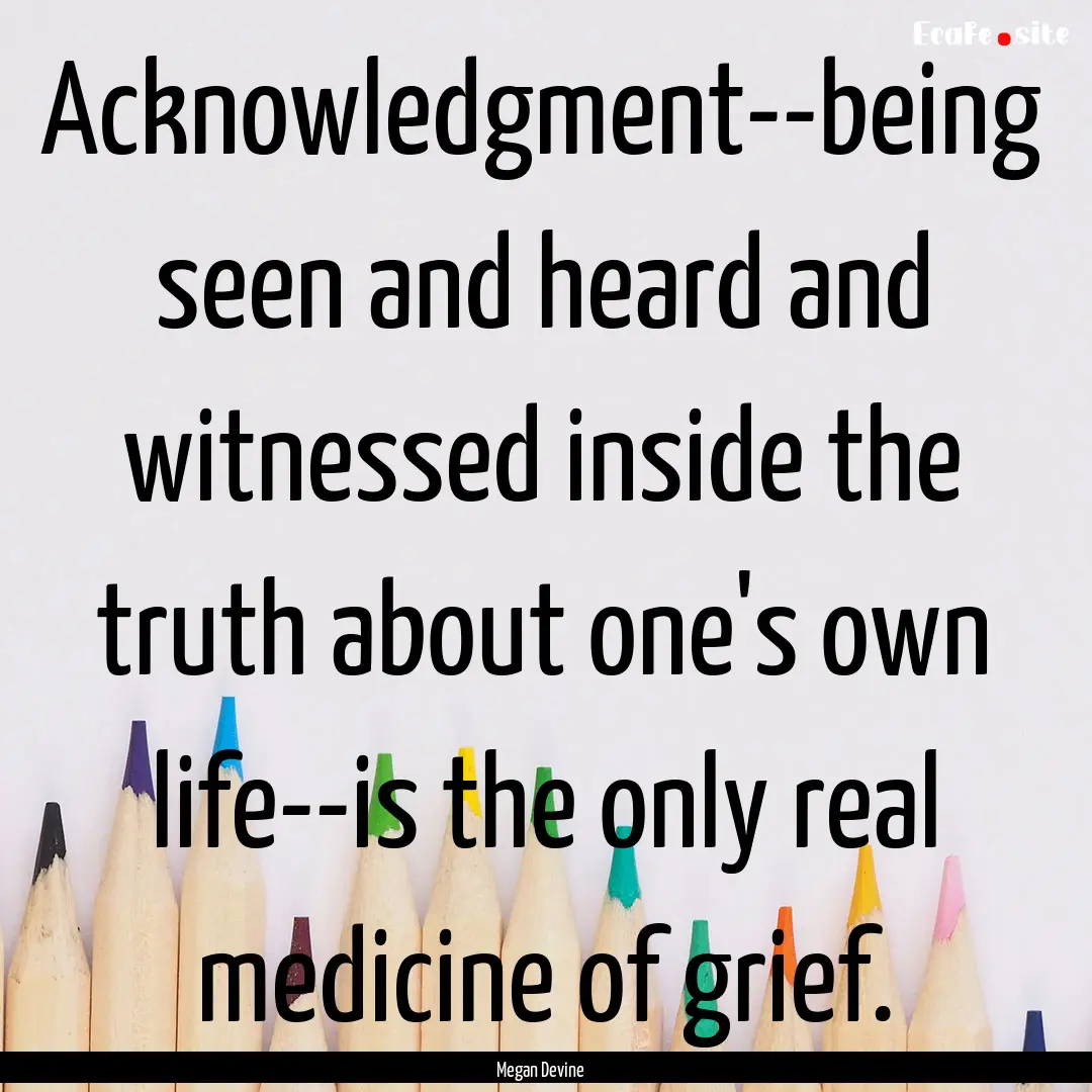 Acknowledgment--being seen and heard and.... : Quote by Megan Devine