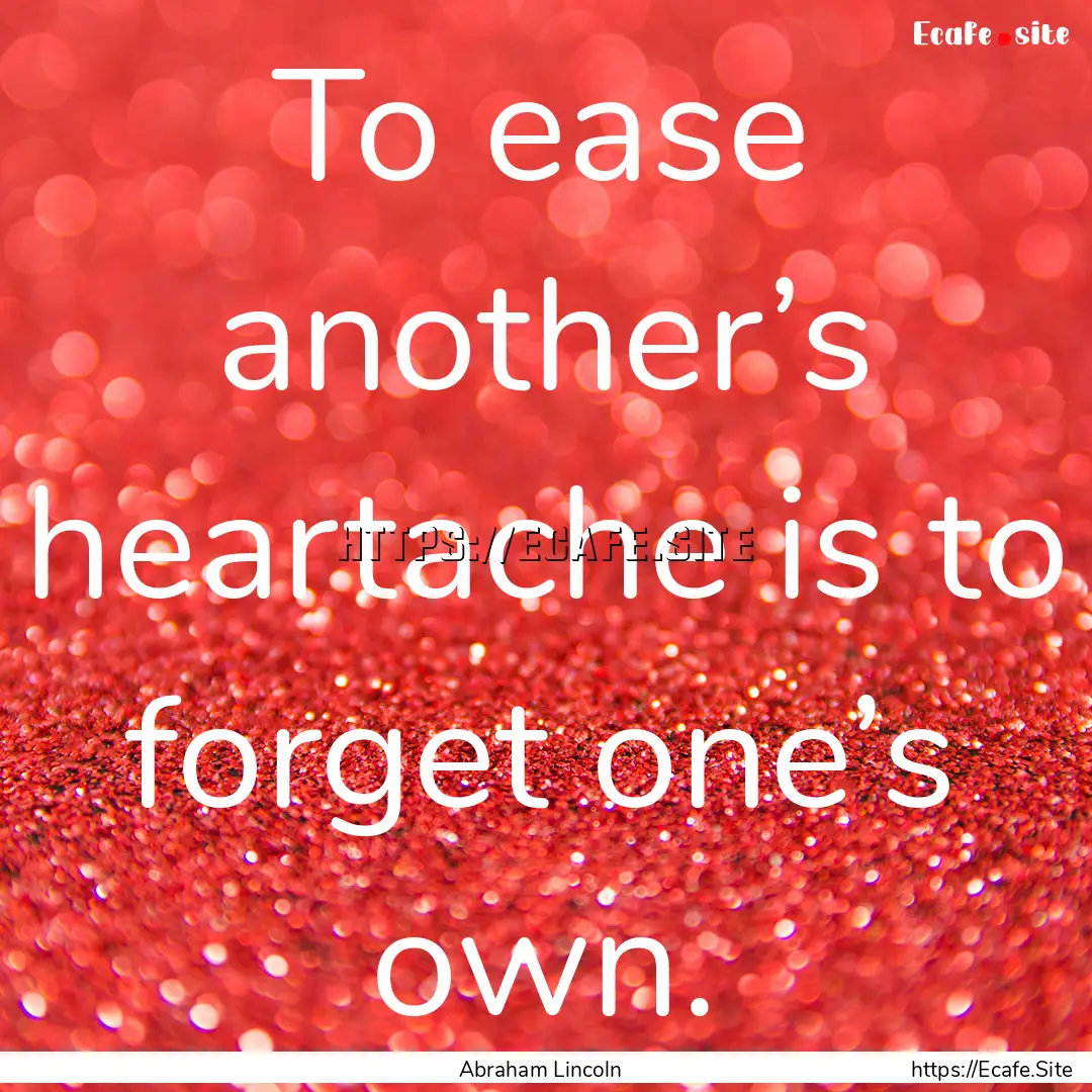 To ease another’s heartache is to forget.... : Quote by Abraham Lincoln