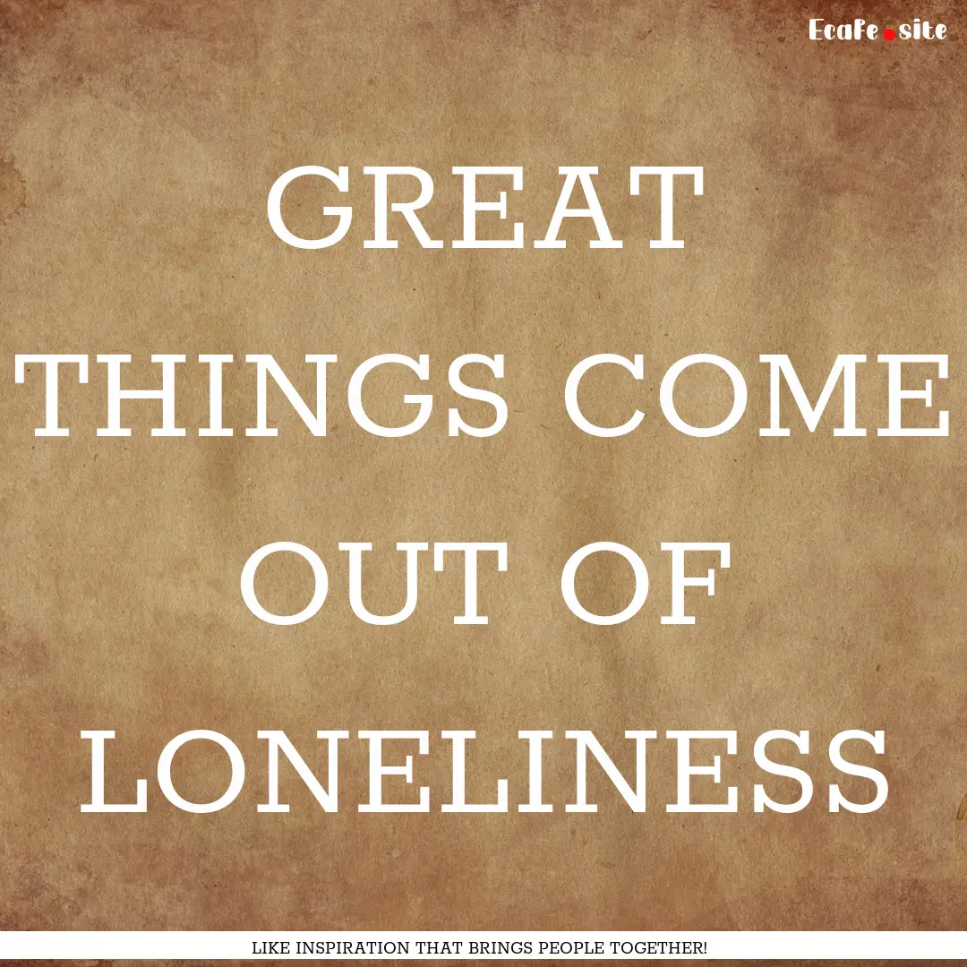 GREAT THINGS COME OUT OF LONELINESS : Quote by LIKE INSPIRATION THAT BRINGS PEOPLE TOGETHER!