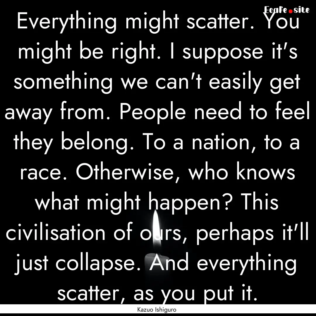 Everything might scatter. You might be right..... : Quote by Kazuo Ishiguro