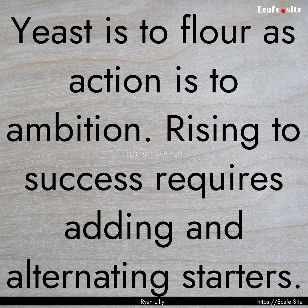 Yeast is to flour as action is to ambition..... : Quote by Ryan Lilly