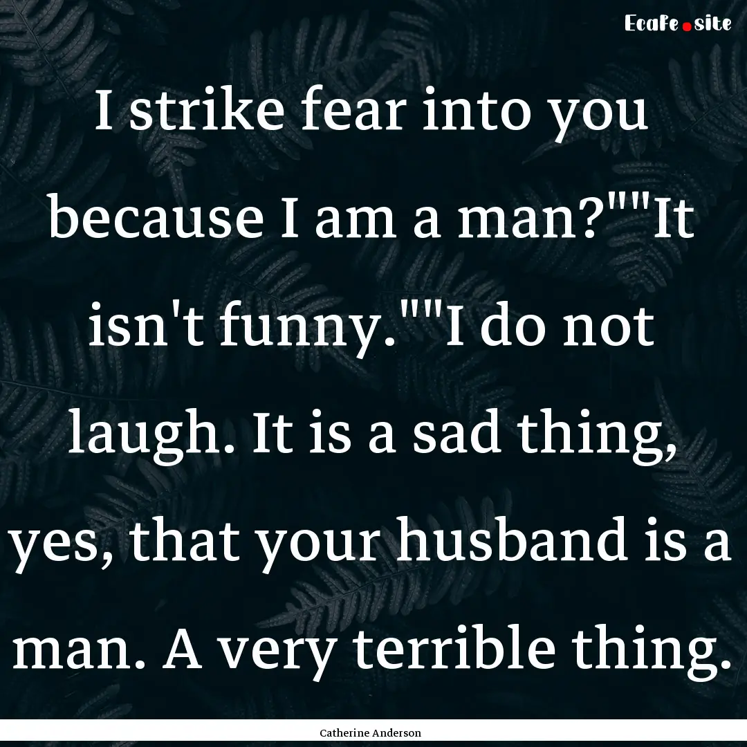 I strike fear into you because I am a man?