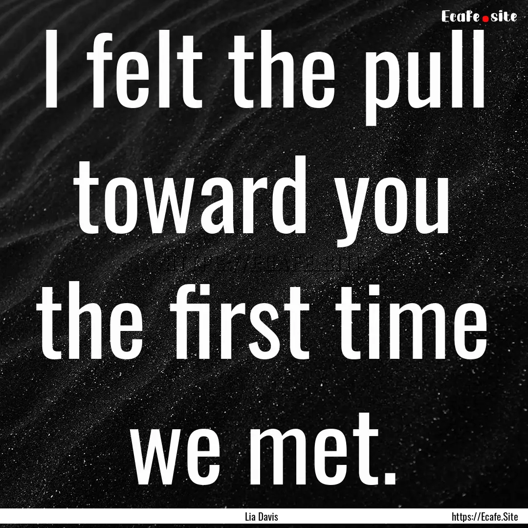 I felt the pull toward you the first time.... : Quote by Lia Davis