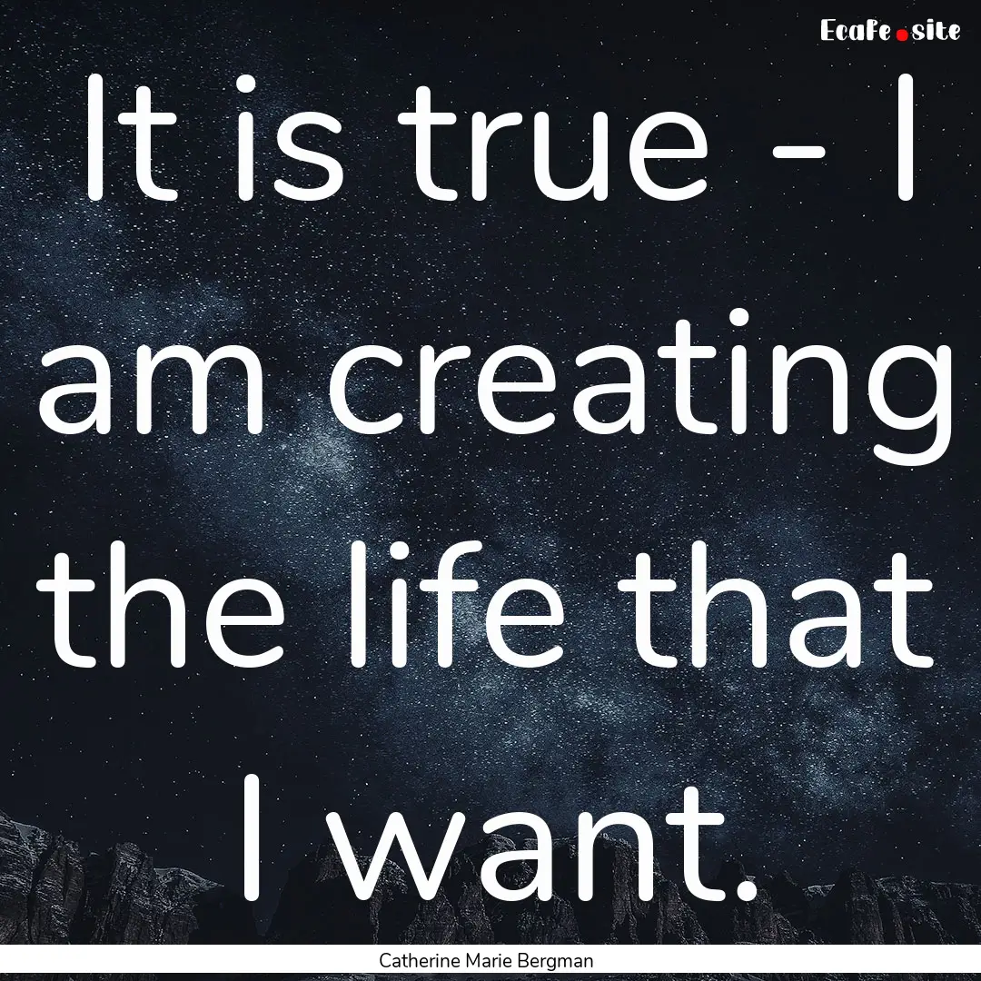 It is true - I am creating the life that.... : Quote by Catherine Marie Bergman