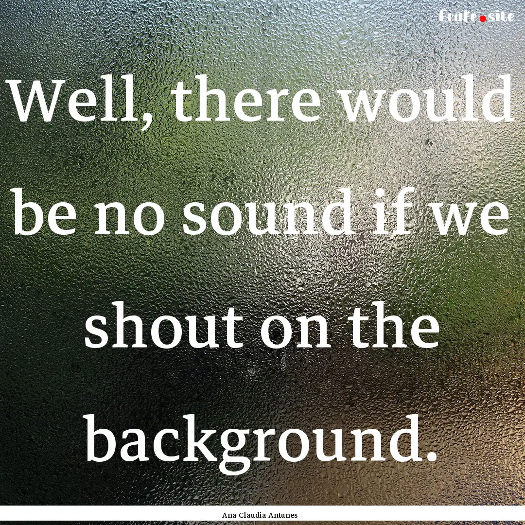 Well, there would be no sound if we shout.... : Quote by Ana Claudia Antunes