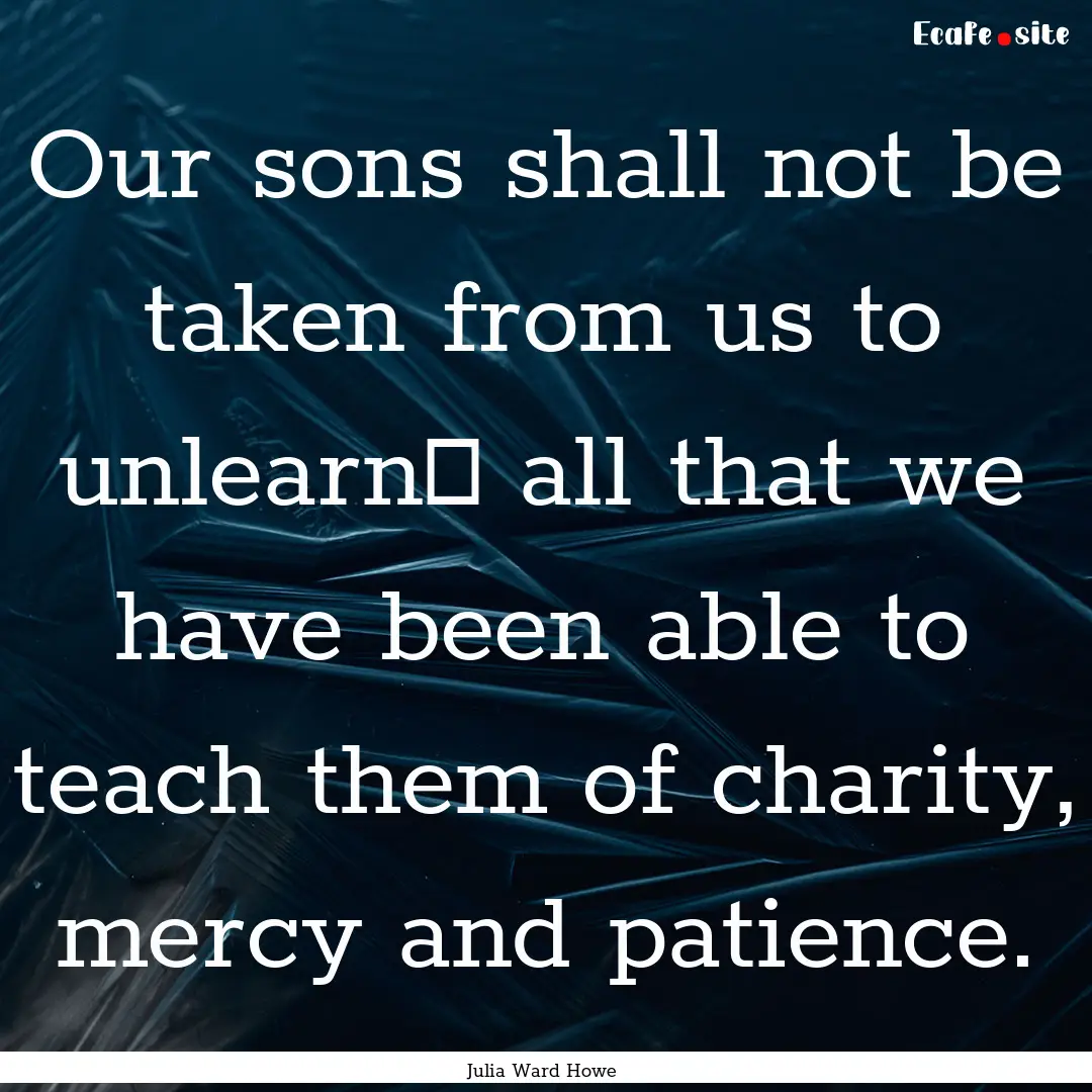 Our sons shall not be taken from us to unlearn .... : Quote by Julia Ward Howe