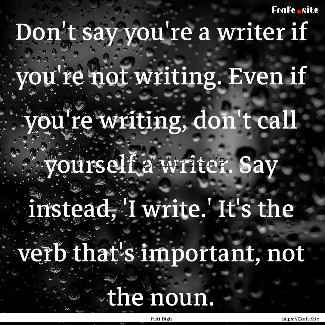 Don't say you're a writer if you're not writing..... : Quote by Patti Digh