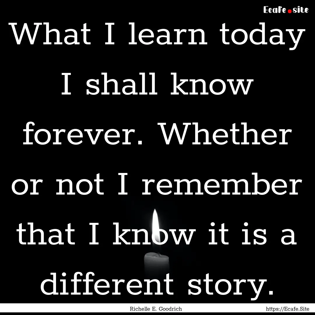 What I learn today I shall know forever..... : Quote by Richelle E. Goodrich