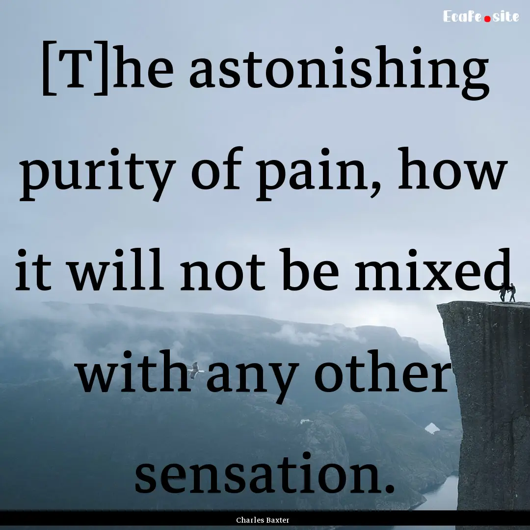 [T]he astonishing purity of pain, how it.... : Quote by Charles Baxter