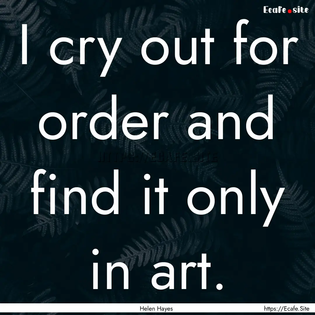 I cry out for order and find it only in art..... : Quote by Helen Hayes