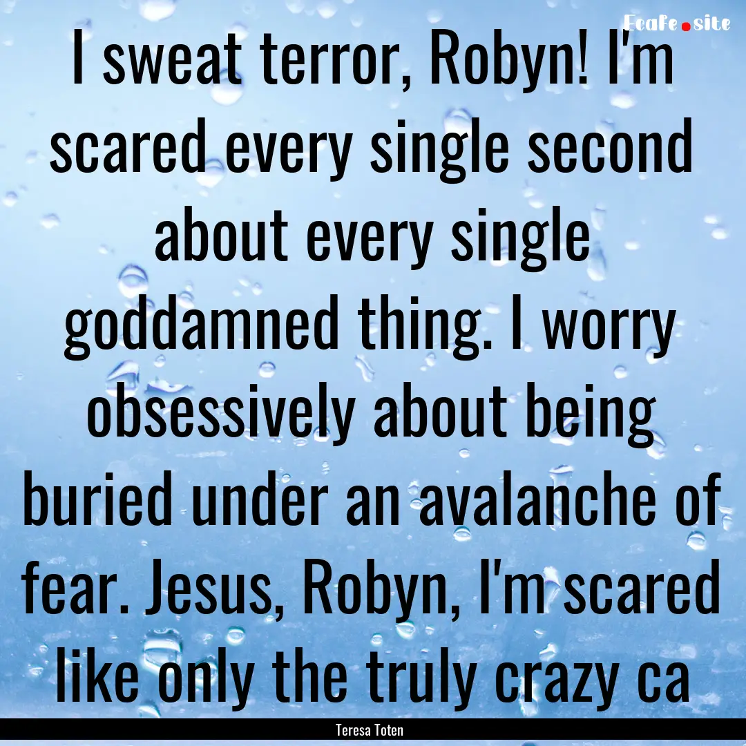 I sweat terror, Robyn! I'm scared every single.... : Quote by Teresa Toten