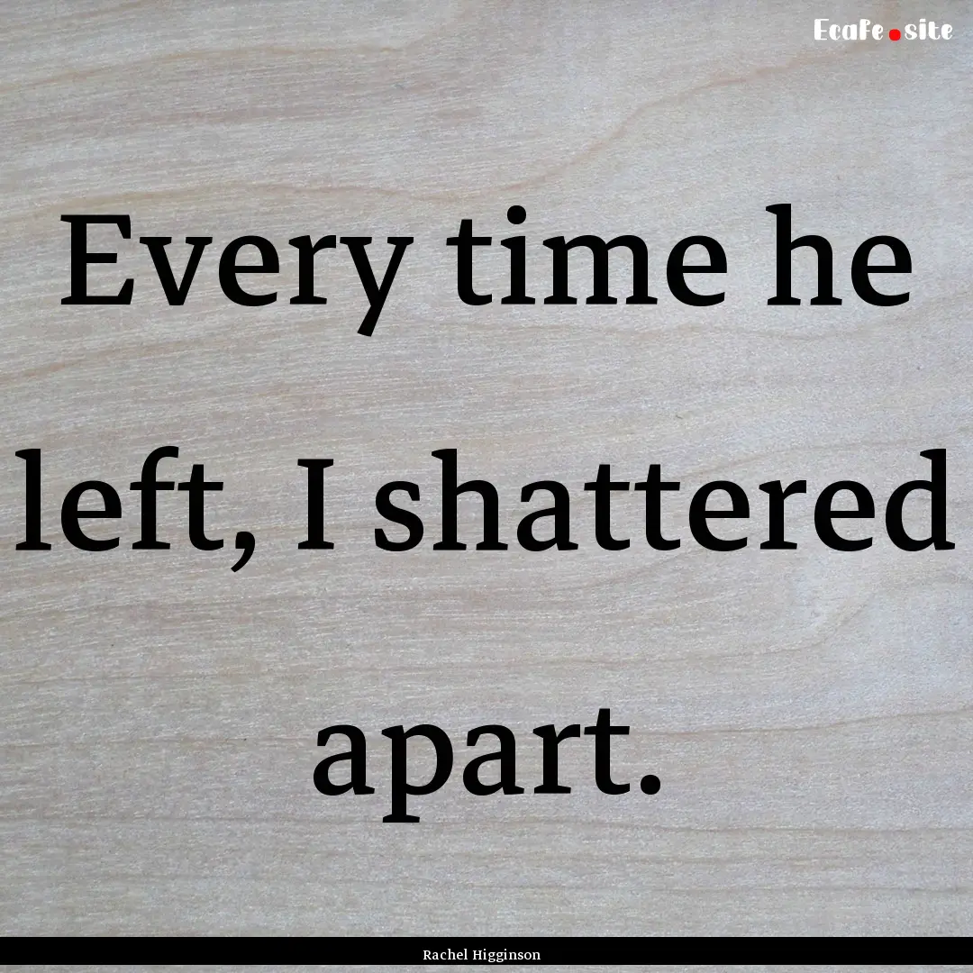 Every time he left, I shattered apart. : Quote by Rachel Higginson