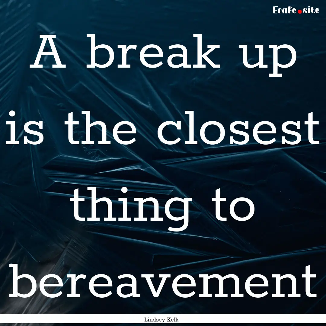 A break up is the closest thing to bereavement.... : Quote by Lindsey Kelk