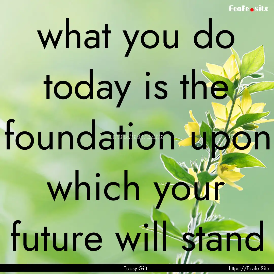 what you do today is the foundation upon.... : Quote by Topsy Gift