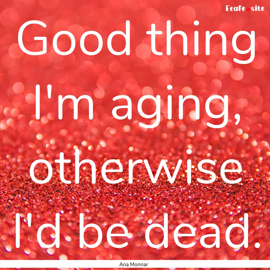 Good thing I'm aging, otherwise I'd be dead..... : Quote by Ana Monnar