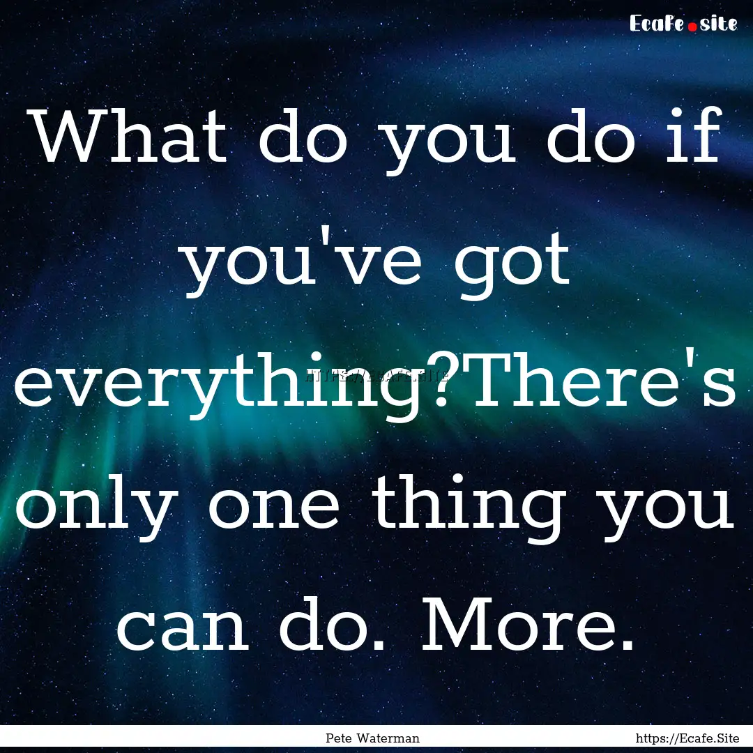 What do you do if you've got everything?There's.... : Quote by Pete Waterman