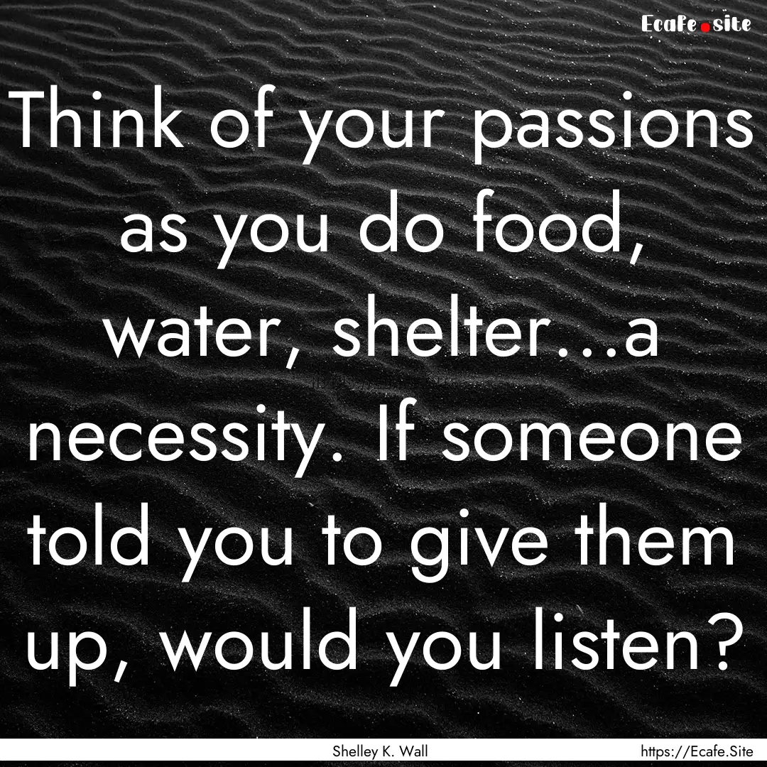 Think of your passions as you do food, water,.... : Quote by Shelley K. Wall