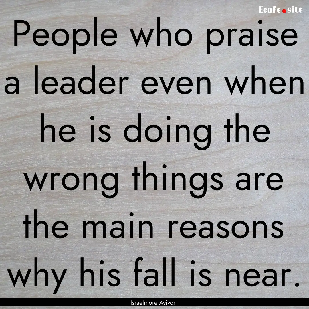 People who praise a leader even when he is.... : Quote by Israelmore Ayivor