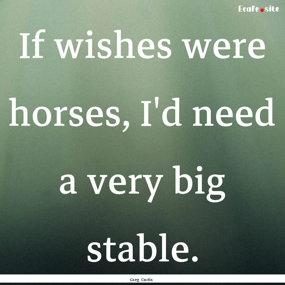 If wishes were horses, I'd need a very big.... : Quote by Greg Curtis