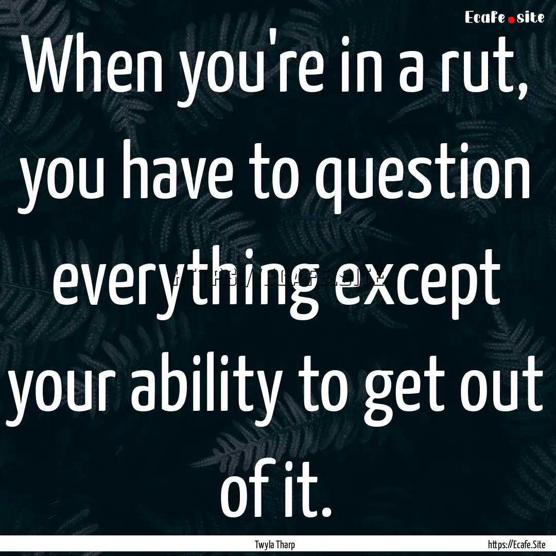 When you're in a rut, you have to question.... : Quote by Twyla Tharp