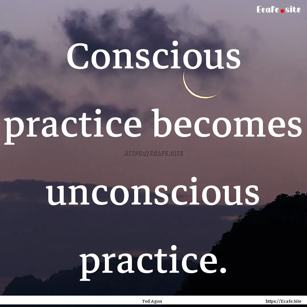 Conscious practice becomes unconscious practice..... : Quote by Ted Agon