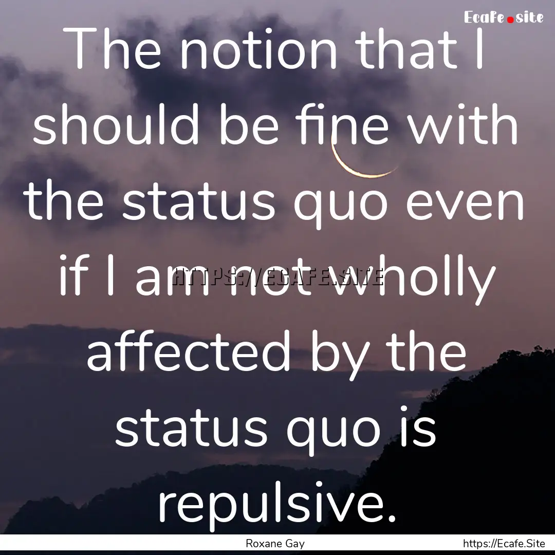 The notion that I should be fine with the.... : Quote by Roxane Gay