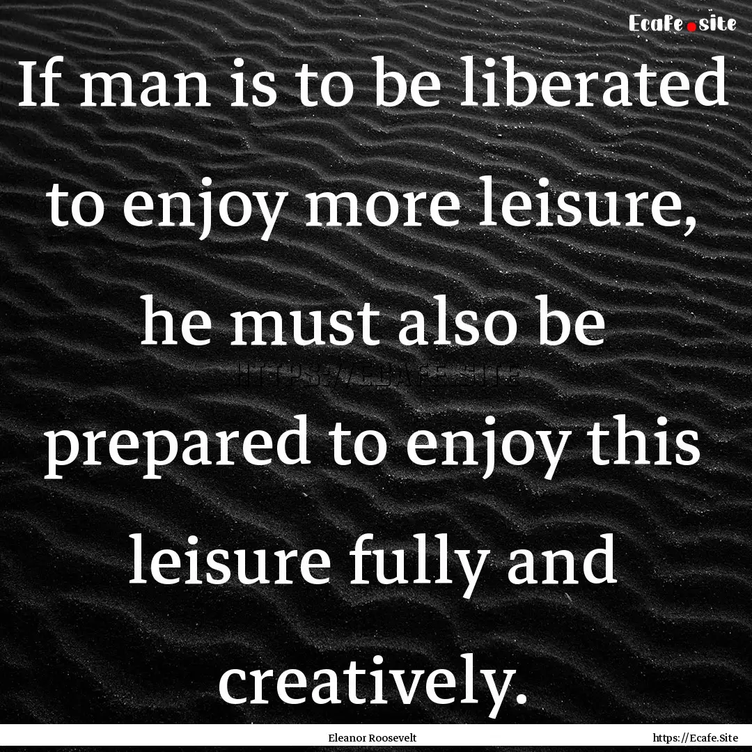 If man is to be liberated to enjoy more leisure,.... : Quote by Eleanor Roosevelt