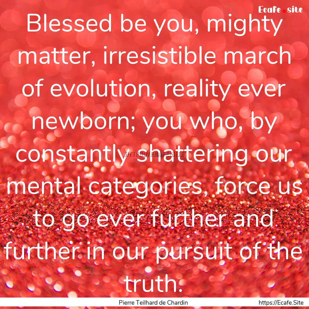 Blessed be you, mighty matter, irresistible.... : Quote by Pierre Teilhard de Chardin