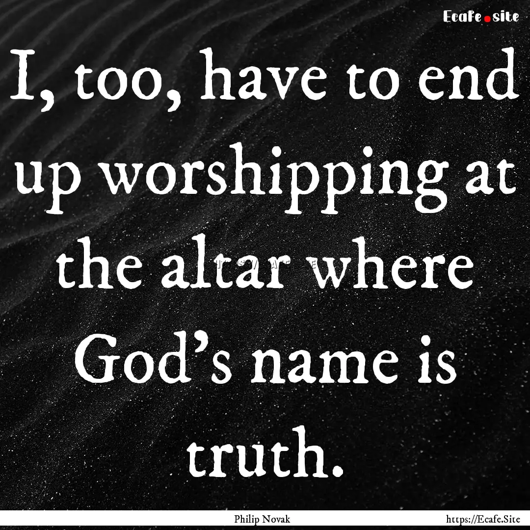 I, too, have to end up worshipping at the.... : Quote by Philip Novak