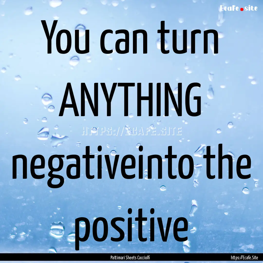 You can turn ANYTHING negativeinto the positive.... : Quote by Pattimari Sheets Cacciolfi