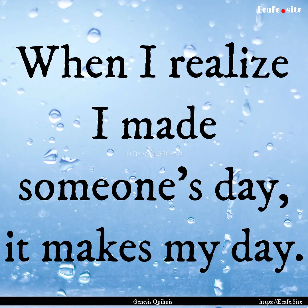 When I realize I made someone's day, it makes.... : Quote by Genesis Quihuis