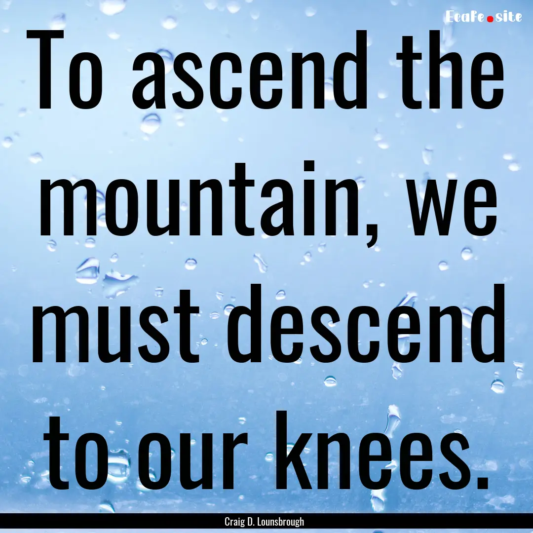 To ascend the mountain, we must descend to.... : Quote by Craig D. Lounsbrough