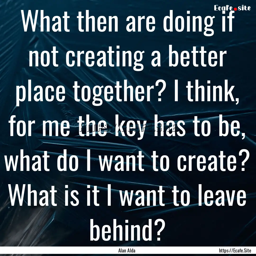 What then are doing if not creating a better.... : Quote by Alan Alda