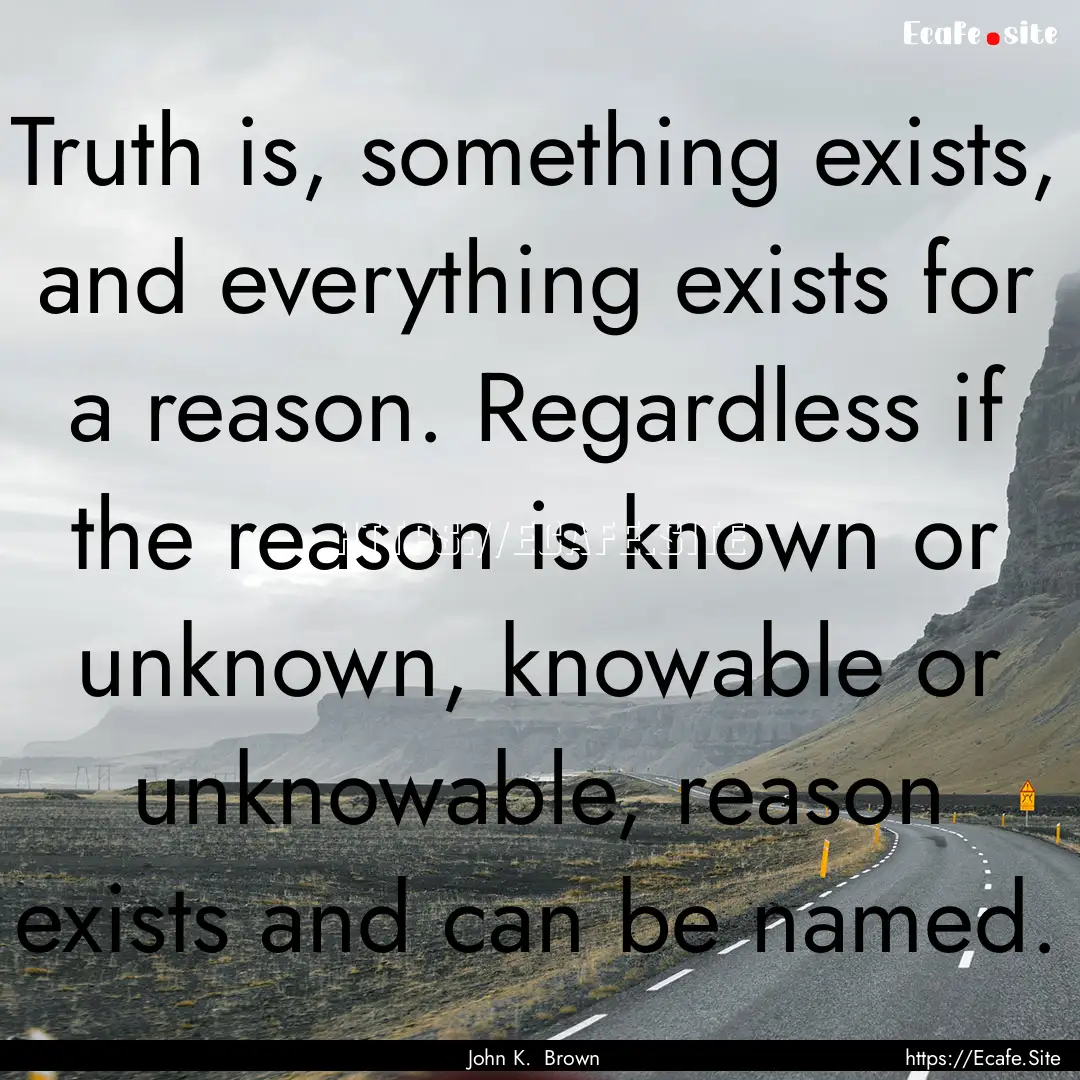 Truth is, something exists, and everything.... : Quote by John K. Brown