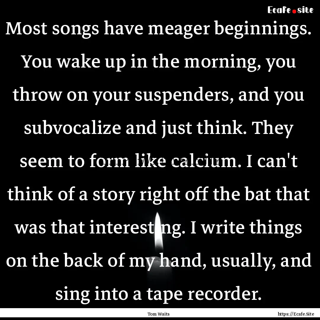 Most songs have meager beginnings. You wake.... : Quote by Tom Waits