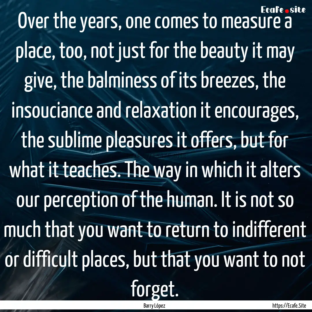 Over the years, one comes to measure a place,.... : Quote by Barry López