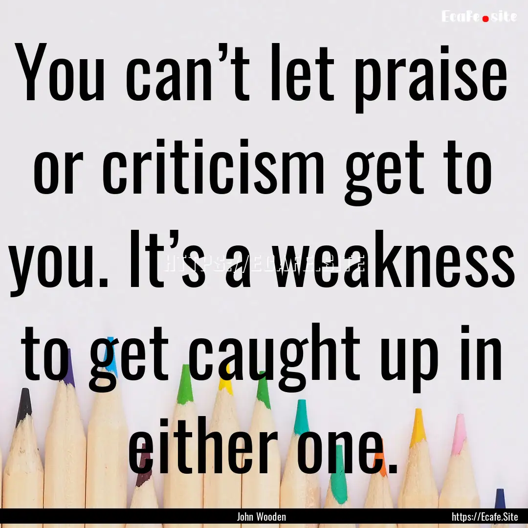 You can’t let praise or criticism get to.... : Quote by John Wooden