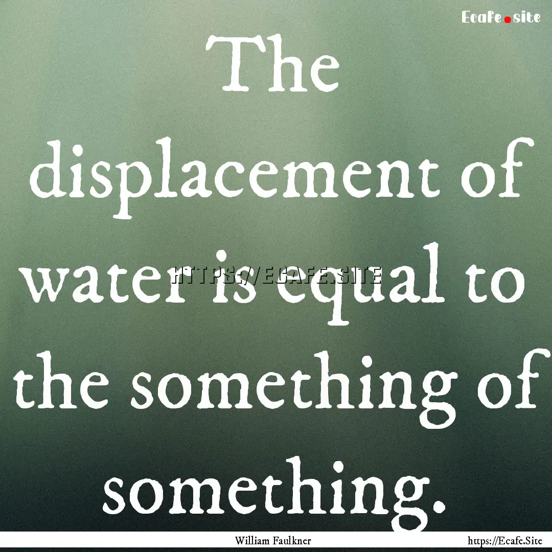 The displacement of water is equal to the.... : Quote by William Faulkner