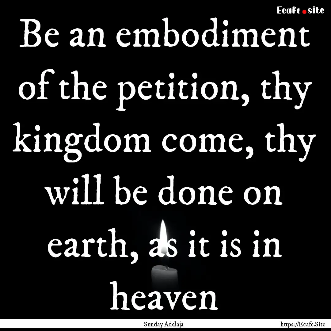 Be an embodiment of the petition, thy kingdom.... : Quote by Sunday Adelaja