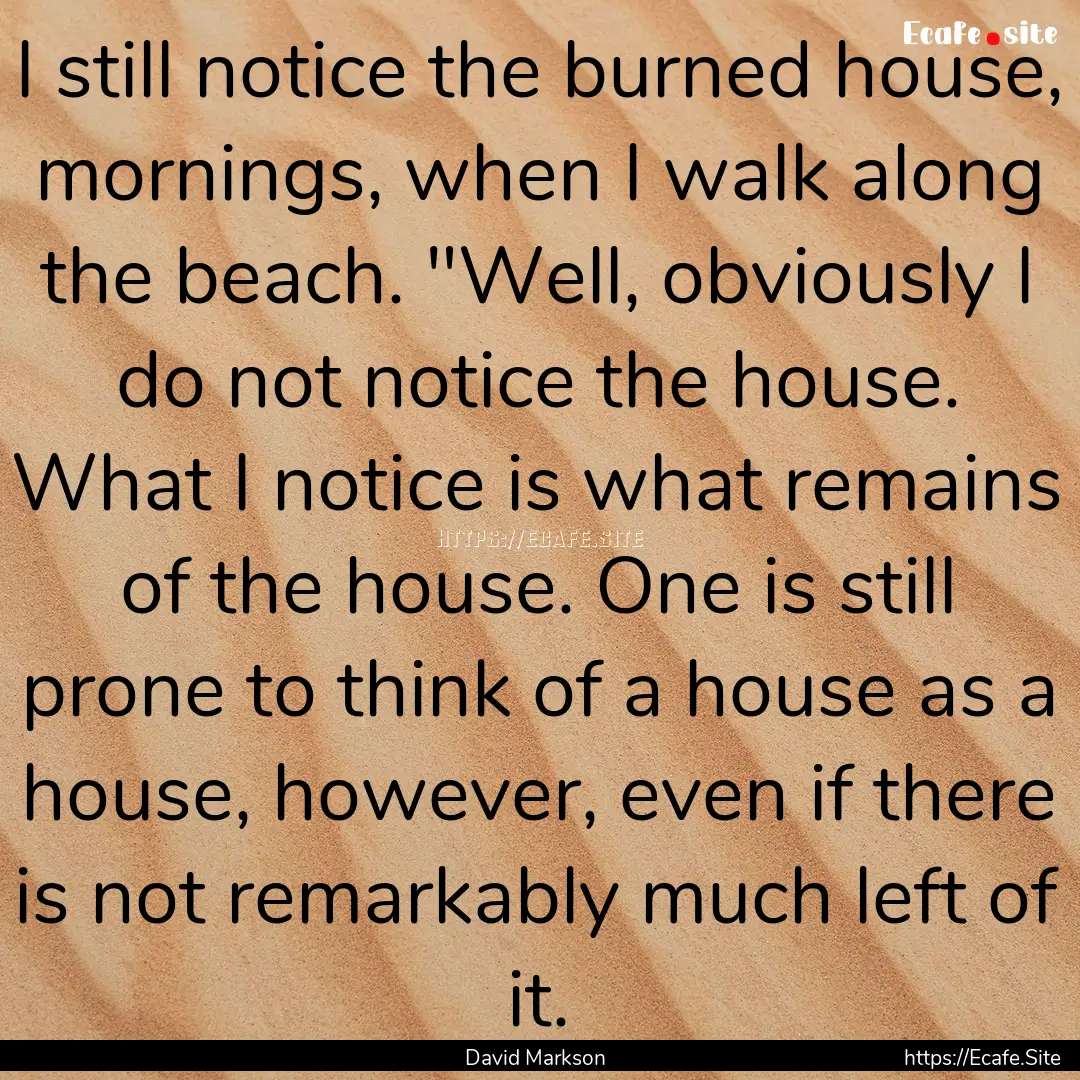 I still notice the burned house, mornings,.... : Quote by David Markson