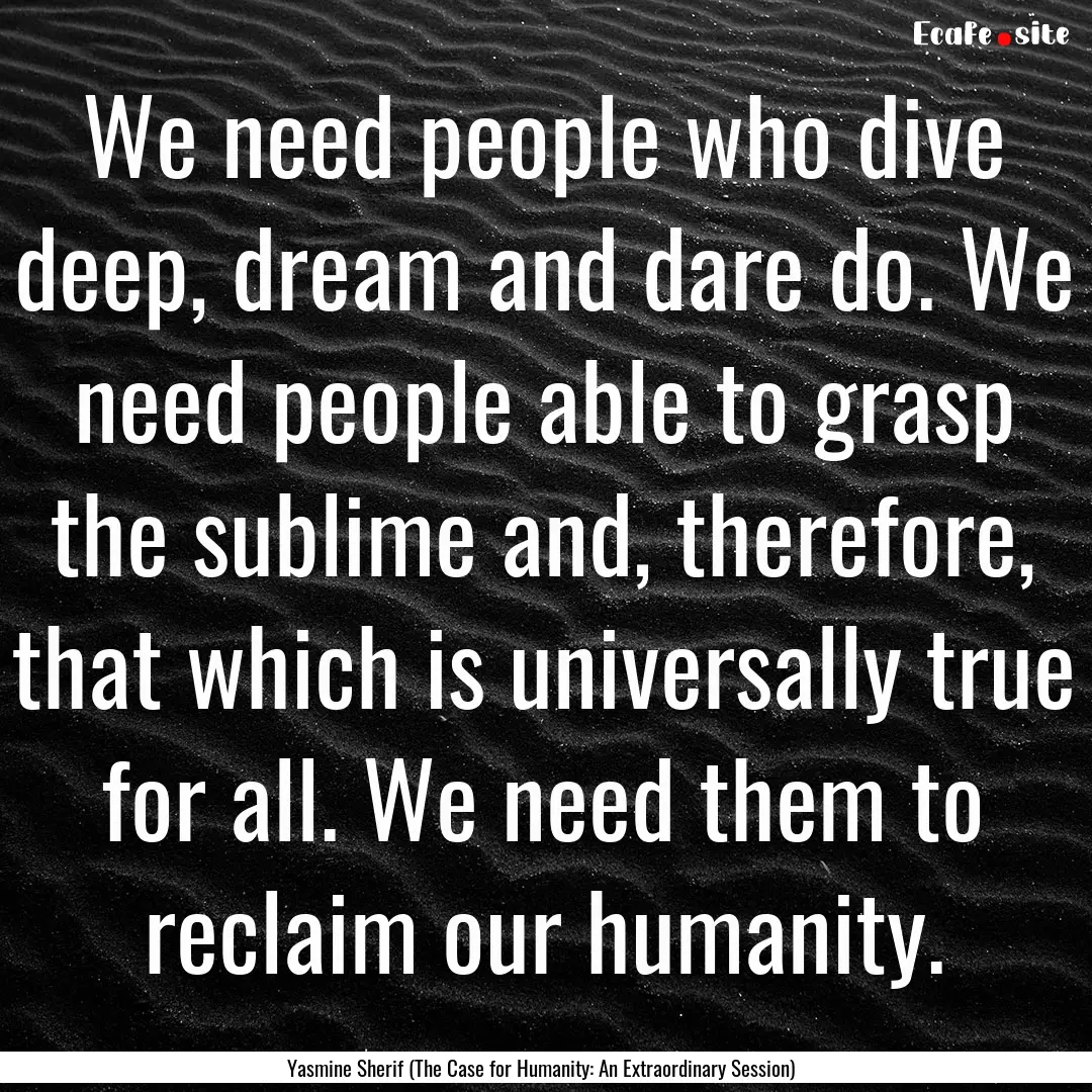 We need people who dive deep, dream and dare.... : Quote by Yasmine Sherif (The Case for Humanity: An Extraordinary Session)