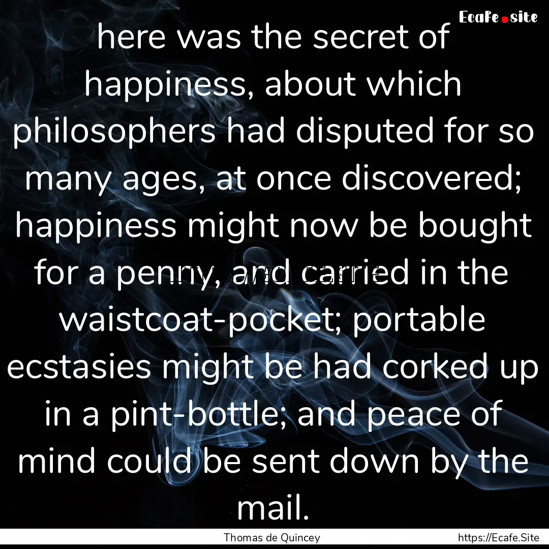 here was the secret of happiness, about which.... : Quote by Thomas de Quincey