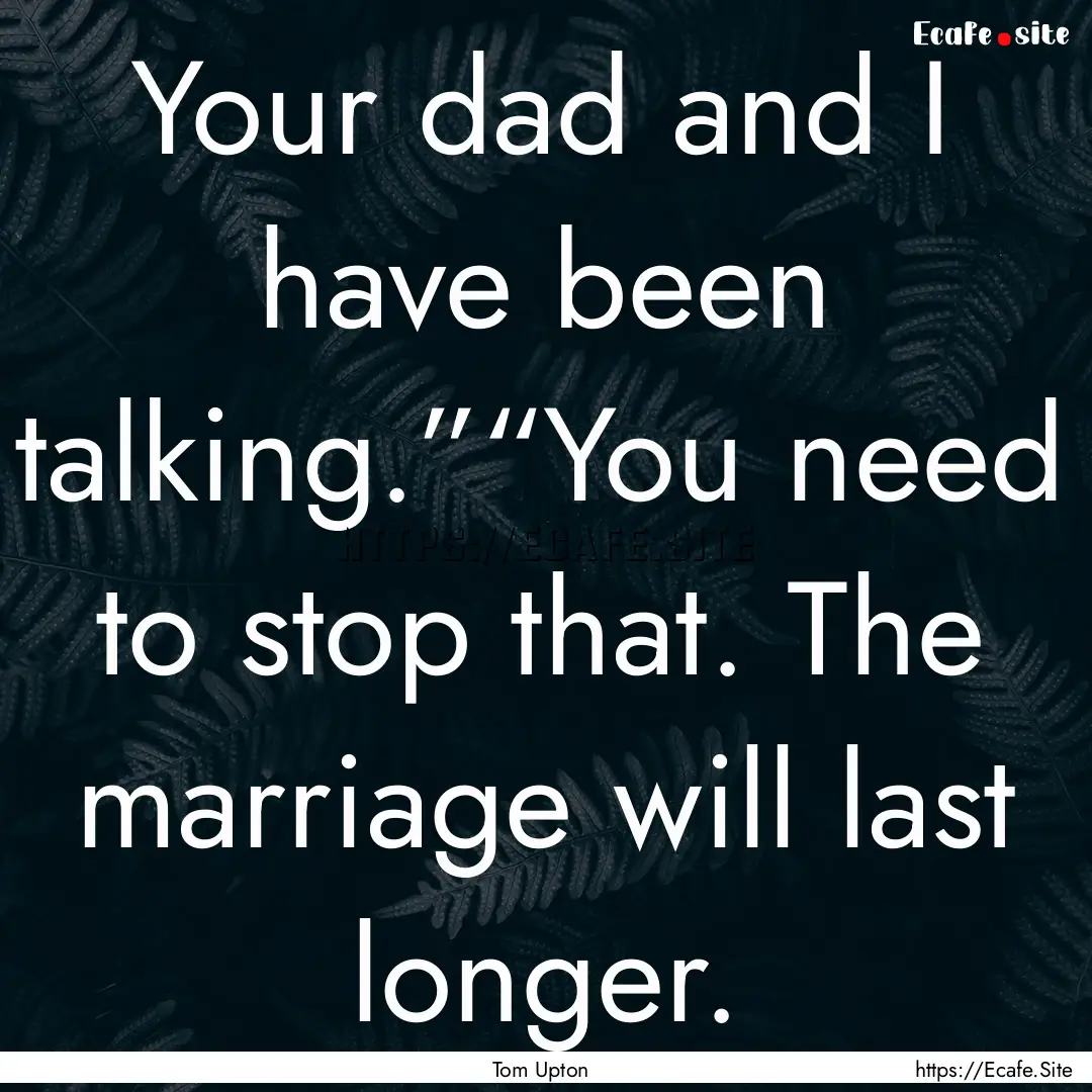 Your dad and I have been talking.”“You.... : Quote by Tom Upton