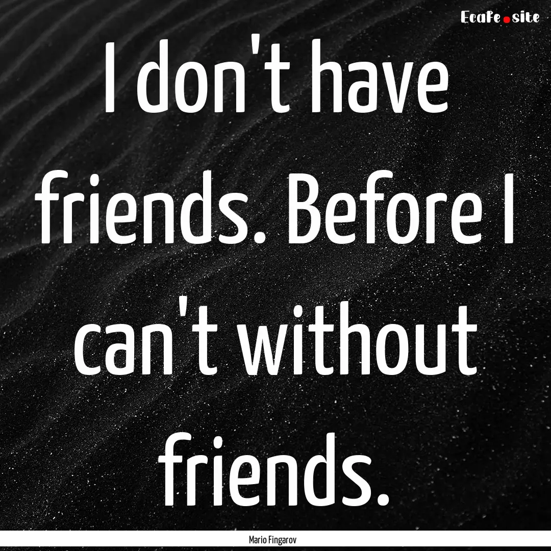 I don't have friends. Before I can't without.... : Quote by Mario Fingarov